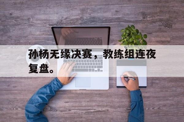 c7官方网址-孙杨无缘决赛，教练组连夜复盘。