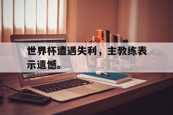 c7娱乐网页版-世界杯遭遇失利，主教练表示遗憾。