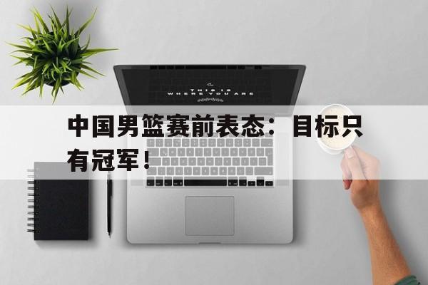 c7下载官网入口-中国男篮赛前表态：目标只有冠军！