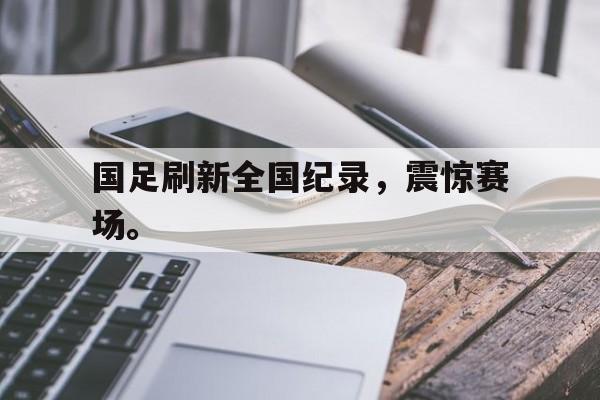 c7娱乐网页版-国足刷新全国纪录，震惊赛场。