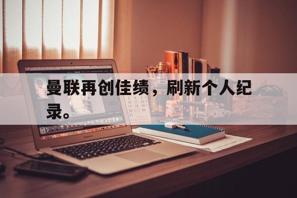 c7娱乐网页版-曼联再创佳绩，刷新个人纪录。