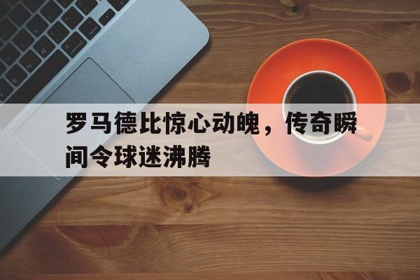 c7娱乐网页版-罗马德比惊心动魄，传奇瞬间令球迷沸腾