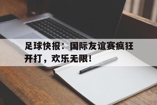 足球快报：国际友谊赛疯狂开打，欢乐无限！
