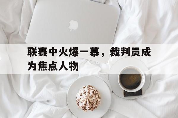 联赛中火爆一幕，裁判员成为焦点人物