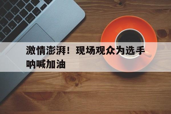 激情澎湃！现场观众为选手呐喊加油